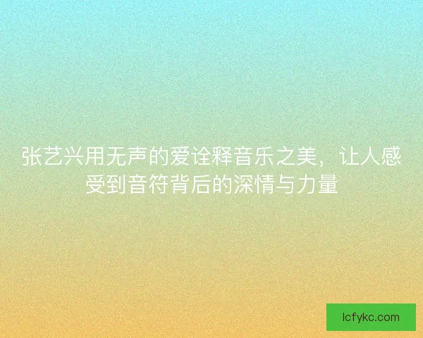 张艺兴用无声的爱诠释音乐之美，让人感受到音符背后的深情与力量