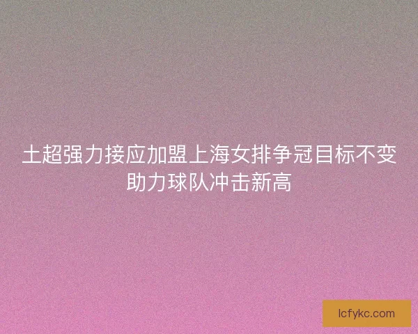 土超强力接应加盟上海女排争冠目标不变助力球队冲击新高