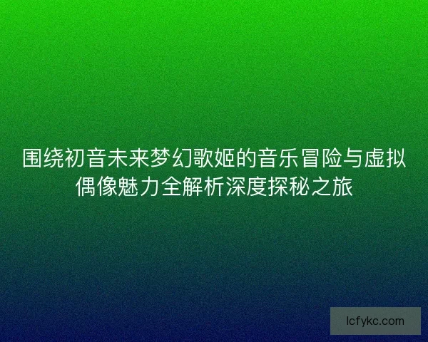 围绕初音未来梦幻歌姬的音乐冒险与虚拟偶像魅力全解析深度探秘之旅