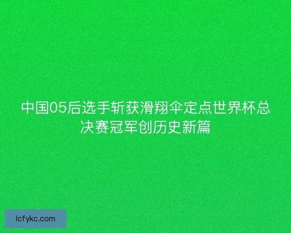 中国05后选手斩获滑翔伞定点世界杯总决赛冠军创历史新篇