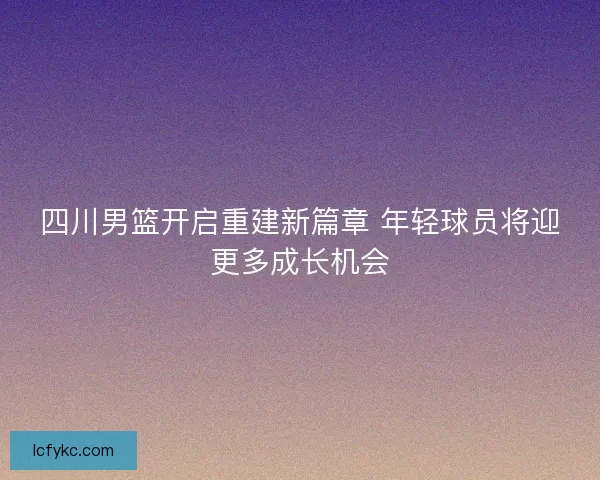 四川男篮开启重建新篇章 年轻球员将迎更多成长机会