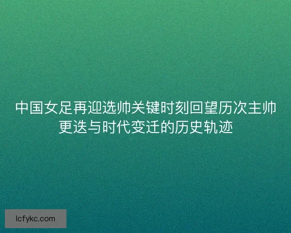 中国女足再迎选帅关键时刻回望历次主帅更迭与时代变迁的历史轨迹