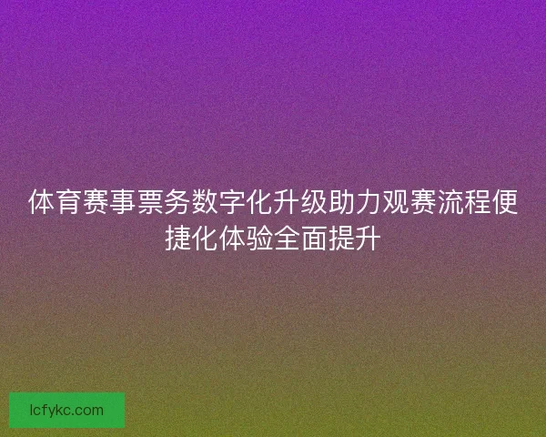 体育赛事票务数字化升级助力观赛流程便捷化体验全面提升